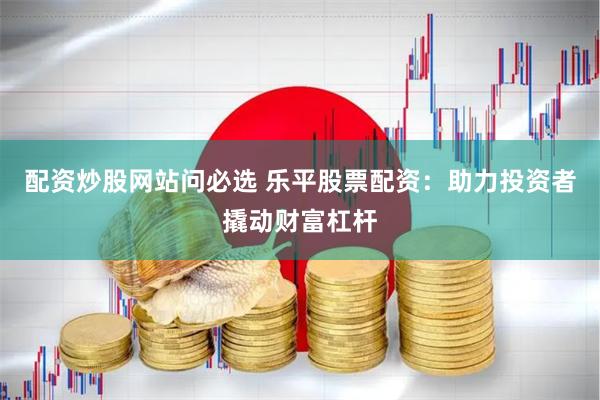 配资炒股网站问必选 乐平股票配资：助力投资者撬动财富杠杆