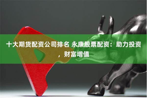 十大期货配资公司排名 永康股票配资：助力投资，财富增值