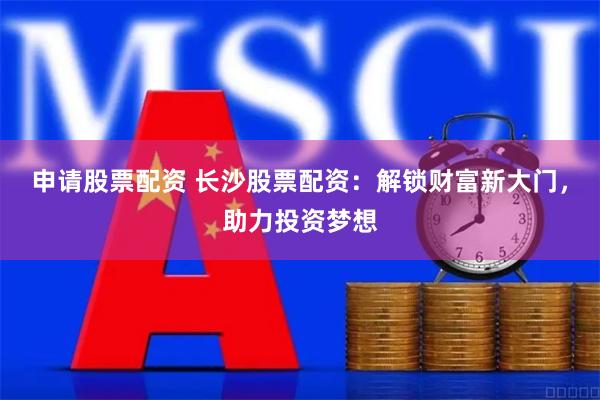 申请股票配资 长沙股票配资：解锁财富新大门，助力投资梦想